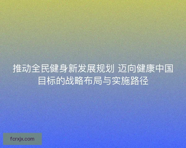 推动全民健身新发展规划 迈向健康中国目标的战略布局与实施路径