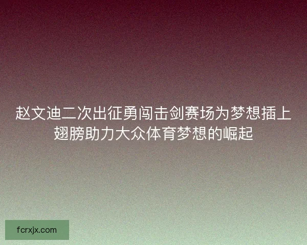 赵文迪二次出征勇闯击剑赛场为梦想插上翅膀助力大众体育梦想的崛起