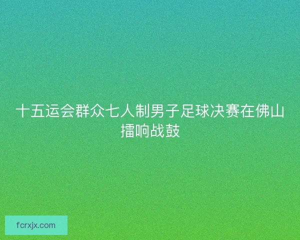 十五运会群众七人制男子足球决赛在佛山擂响战鼓