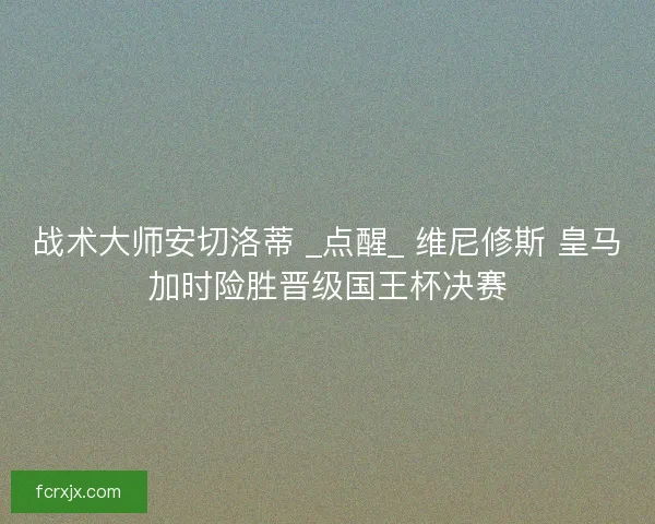 战术大师安切洛蒂 _点醒_ 维尼修斯 皇马加时险胜晋级国王杯决赛
