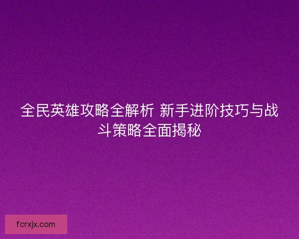 全民英雄攻略全解析 新手进阶技巧与战斗策略全面揭秘